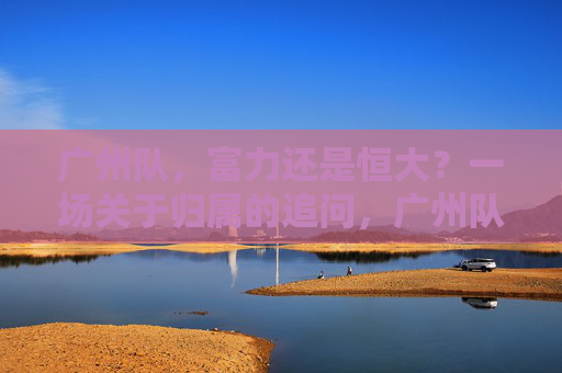广州队,富力还是恒大?一场关于归属的追问,广州队归属之问,富力还是恒大? 广州队,富力还是恒大?一场关于归属的追问,广州队归属之问,富力还是恒大?