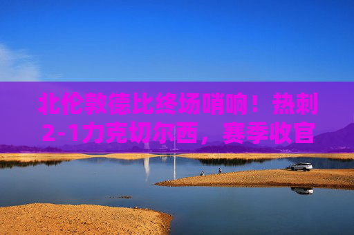 北伦敦德比终场哨响！热刺2-1力克切尔西，赛季收官战定下欧战资格基调？