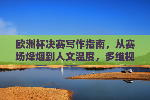 欧洲杯决赛写作指南，从赛场烽烟到人文温度，多维视角定格足球史诗，欧洲杯决赛写作指南，从赛场烽烟到人文温度，多维视角定格足球史诗