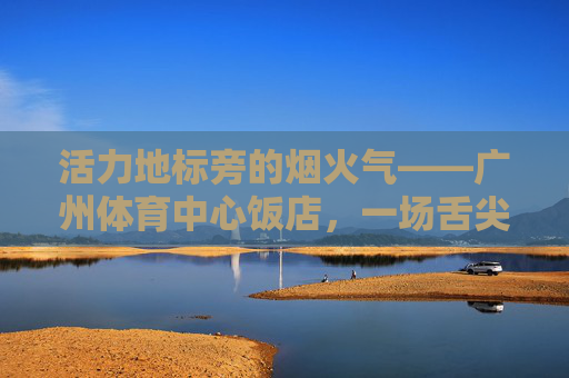 活力地标旁的烟火气——广州体育中心饭店,一场舌尖与运动的奇妙邂逅,活力地标烟火气,舌尖运动奇妙邂逅 活力地标旁的烟火气——广州体育中心饭店,一场舌尖与运动的奇妙邂逅,活力地标烟火气,舌尖运动奇妙邂逅
