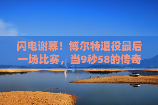 闪电谢幕！博尔特退役最后一场比赛，当9秒58的传奇撞上伦敦的夜，闪电谢幕，9秒58传奇撞上伦敦最后夜