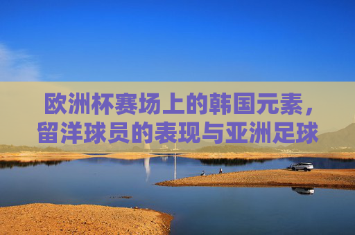 欧洲杯赛场上的韩国元素,留洋球员的表现与亚洲足球的思考,欧洲杯赛场上的韩国元素,留洋球员表现与亚洲足球思考 欧洲杯赛场上的韩国元素,留洋球员的表现与亚洲足球的思考,欧洲杯赛场上的韩国元素,留洋球员表现与亚洲足球思考