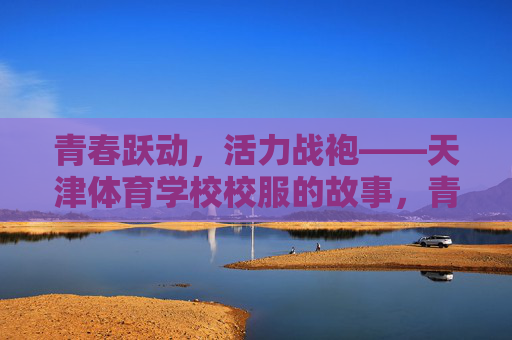 青春跃动，活力战袍——天津体育学校校服的故事，青春活力战袍，天津体育学校校服的故事