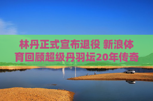 林丹正式宣布退役 新浪体育回顾超级丹羽坛20年传奇生涯，林丹退役，羽坛20年传奇生涯回顾