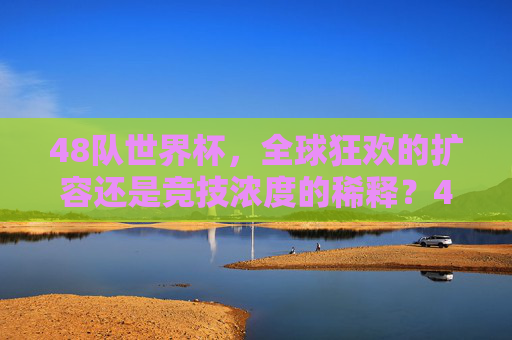 48队世界杯，全球狂欢的扩容还是竞技浓度的稀释？48队世界杯，狂欢扩容还是竞技稀释？