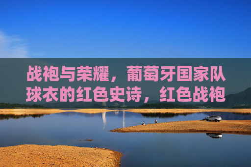 战袍与荣耀,葡萄牙国家队球衣的红色史诗,红色战袍,葡萄牙国家队的荣耀史诗 战袍与荣耀,葡萄牙国家队球衣的红色史诗,红色战袍,葡萄牙国家队的荣耀史诗