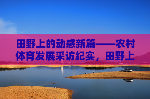 田野上的动感新篇——农村体育发展采访纪实,田野上的动感新篇——农村体育发展采访纪实 田野上的动感新篇——农村体育发展采访纪实,田野上的动感新篇——农村体育发展采访纪实