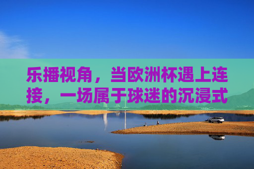 乐播视角,当欧洲杯遇上连接,一场属于球迷的沉浸式狂欢,乐播视角,欧洲杯连接,球迷沉浸式狂欢 乐播视角,当欧洲杯遇上连接,一场属于球迷的沉浸式狂欢,乐播视角,欧洲杯连接,球迷沉浸式狂欢