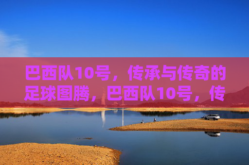 巴西队10号,传承与传奇的足球图腾,巴西队10号,传承与传奇的足球图腾 巴西队10号,传承与传奇的足球图腾,巴西队10号,传承与传奇的足球图腾