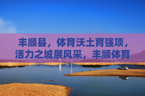 丰顺县,体育沃土育强项,活力之城展风采,丰顺体育沃土育强项 活力之城展风采 丰顺县,体育沃土育强项,活力之城展风采,丰顺体育沃土育强项 活力之城展风采