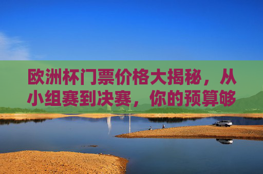 欧洲杯门票价格大揭秘，从小组赛到决赛，你的预算够哪一场？欧洲杯门票价格大揭秘，从小组赛到决赛，你的预算够哪一场？