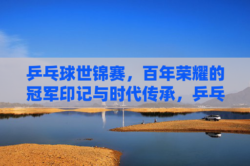 乒乓球世锦赛，百年荣耀的冠军印记与时代传承，乒乓球世锦赛，百年荣耀冠军印记与时代传承