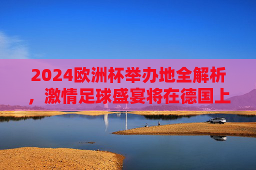 2024欧洲杯举办地全解析,激情足球盛宴将在德国上演,2024欧洲杯,德国足球盛宴激情上演 2024欧洲杯举办地全解析,激情足球盛宴将在德国上演,2024欧洲杯,德国足球盛宴激情上演