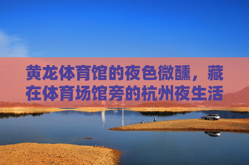 黄龙体育馆的夜色微醺，藏在体育场馆旁的杭州夜生活密码，黄龙夜色，杭州夜生活的密码