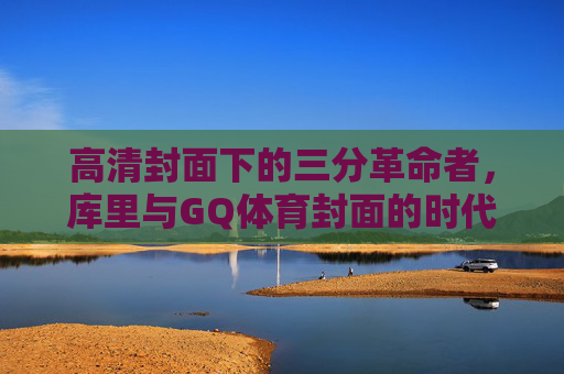 高清封面下的三分革命者，库里与GQ体育封面的时代共鸣，库里与GQ封面，三分革命者的时代共鸣