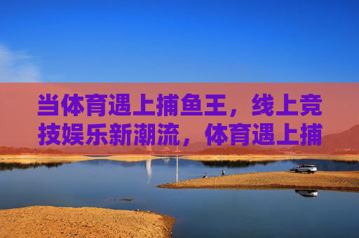 当体育遇上捕鱼王，线上竞技娱乐新潮流，体育遇上捕鱼王，线上竞技娱乐新潮流