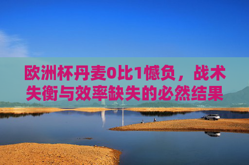欧洲杯丹麦0比1憾负，战术失衡与效率缺失的必然结果，欧洲杯丹麦0比1憾负，战术失衡与效率缺失的必然结果