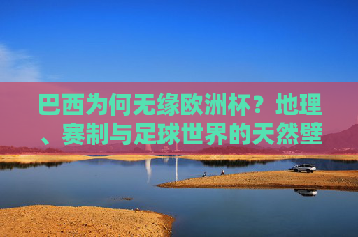 巴西为何无缘欧洲杯？地理、赛制与足球世界的天然壁垒，巴西无缘欧洲杯，地理、赛制与足球世界的天然壁垒