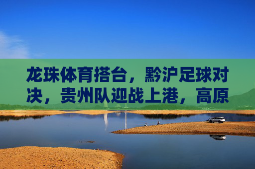 龙珠体育搭台，黔沪足球对决，贵州队迎战上港，高原点燃足球激情，黔沪足球对决，高原点燃激情，贵州队迎战上港