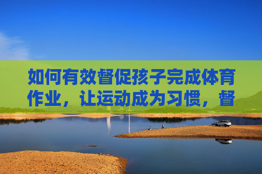 如何有效督促孩子完成体育作业，让运动成为习惯，督促孩子完成体育作业，让运动成为习惯