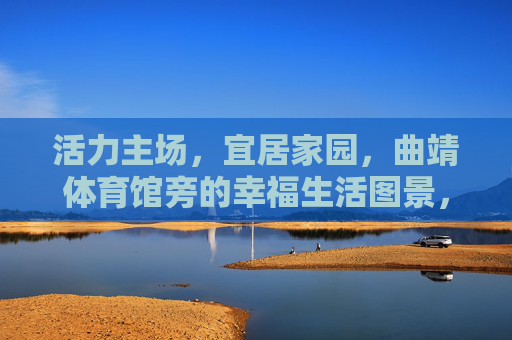 活力主场，宜居家园，曲靖体育馆旁的幸福生活图景，曲靖体育馆旁，活力主场与宜居家园的幸福生活图景