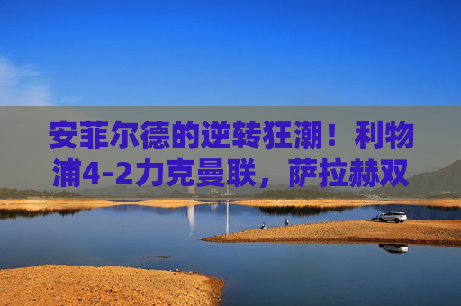 安菲尔德的逆转狂潮！利物浦4-2力克曼联，萨拉赫双响点燃主场激情，安菲尔德逆转狂潮！萨拉赫双响，利物浦4-2力克曼联