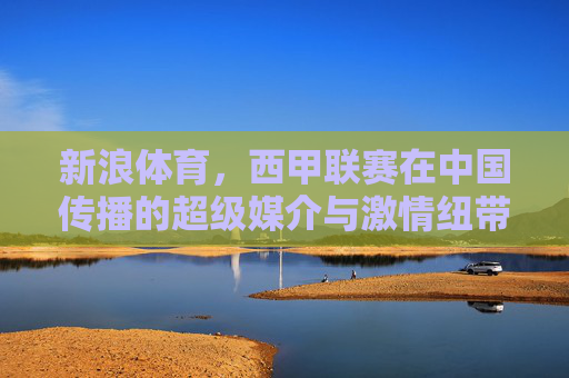 新浪体育,西甲联赛在中国传播的超级媒介与激情纽带,新浪体育,西甲在华传播的超级媒介与激情纽带 新浪体育,西甲联赛在中国传播的超级媒介与激情纽带,新浪体育,西甲在华传播的超级媒介与激情纽带