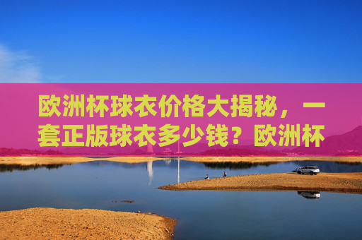 欧洲杯球衣价格大揭秘，一套正版球衣多少钱？欧洲杯正版球衣价格大揭秘