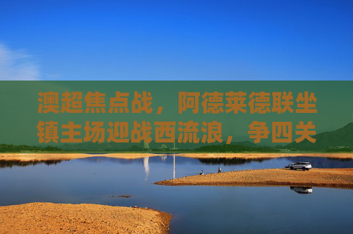 澳超焦点战，阿德莱德联坐镇主场迎战西流浪，争四关键战役看点解析，澳超争四关键战，阿德莱德联坐镇主场迎战西流浪
