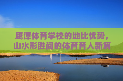 鹰潭体育学校的地比优势,山水形胜间的体育育人新篇,鹰潭体育学校,山水地比优势育体育育人新篇 鹰潭体育学校的地比优势,山水形胜间的体育育人新篇,鹰潭体育学校,山水地比优势育体育育人新篇