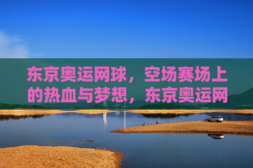 东京奥运网球,空场赛场上的热血与梦想,东京奥运网球,空场赛场上的热血与梦想 东京奥运网球,空场赛场上的热血与梦想,东京奥运网球,空场赛场上的热血与梦想