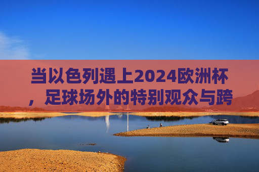 当以色列遇上2024欧洲杯,足球场外的特别观众与跨越边界的共鸣,当以色列遇上2024欧洲杯,足球场外特别观众与跨越边界的共鸣 当以色列遇上2024欧洲杯,足球场外的特别观众与跨越边界的共鸣,当以色列遇上2024欧洲杯,足球场外特别观众与跨越边界的共鸣