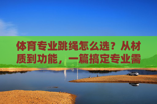 体育专业跳绳怎么选？从材质到功能，一篇搞定专业需求，体育专业跳绳怎么选？从材质到功能搞定专业需求