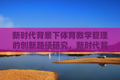 新时代背景下体育教学管理的创新路径研究,新时代背景下体育教学管理的创新路径研究 新时代背景下体育教学管理的创新路径研究,新时代背景下体育教学管理的创新路径研究