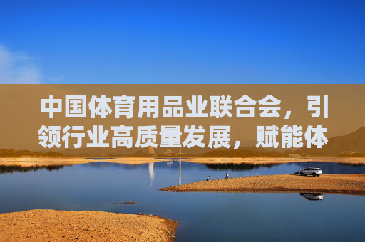 中国体育用品业联合会，引领行业高质量发展，赋能体育强国建设，中国体育用品业联合会引领行业高质量发展 赋能体育强国建设