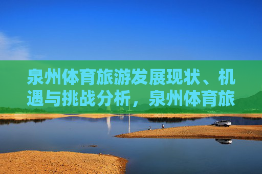 泉州体育旅游发展现状、机遇与挑战分析，泉州体育旅游发展现状、机遇与挑战分析