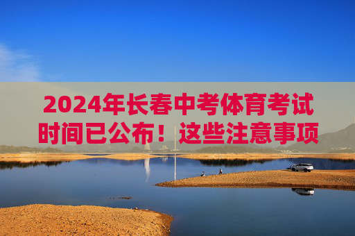 2024年长春中考体育考试时间已公布！这些注意事项请收好，2024年长春中考体育考试时间公布及注意事项