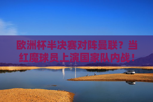 欧洲杯半决赛对阵曼联？当红魔球员上演国家队内战！欧洲杯半决赛，红魔球员上演国家队内战