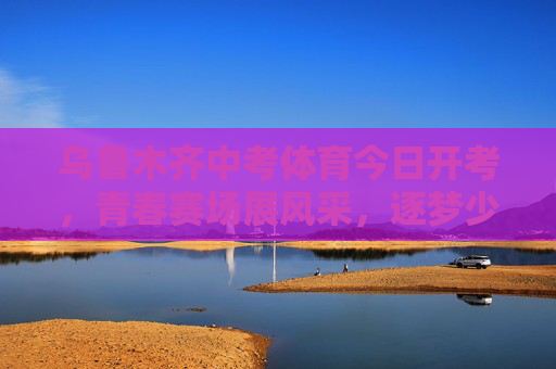乌鲁木齐中考体育今日开考，青春赛场展风采，逐梦少年启新程，乌鲁木齐中考体育开考，青春赛场逐梦启新程
