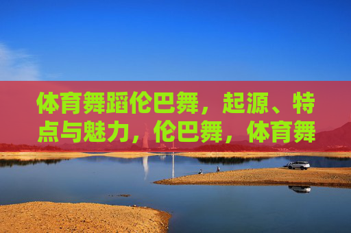 体育舞蹈伦巴舞,起源、特点与魅力,伦巴舞,体育舞蹈的起源、特点与魅力 体育舞蹈伦巴舞,起源、特点与魅力,伦巴舞,体育舞蹈的起源、特点与魅力