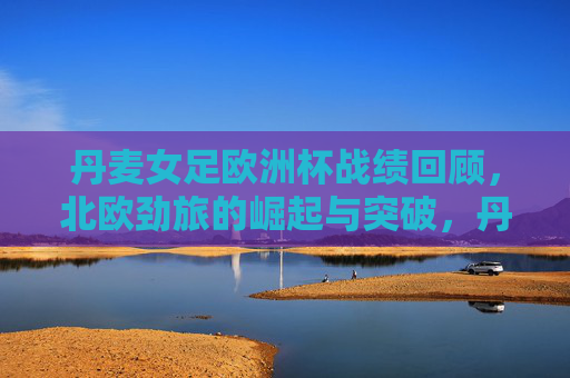 丹麦女足欧洲杯战绩回顾，北欧劲旅的崛起与突破，丹麦女足欧洲杯，北欧劲旅的崛起与突破