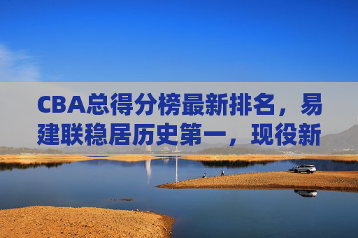 CBA总得分榜最新排名，易建联稳居历史第一，现役新星谁将掀起得分风暴？CBA总得分榜最新排名，易建联稳居历史第一，现役新星谁将掀起得分风暴？