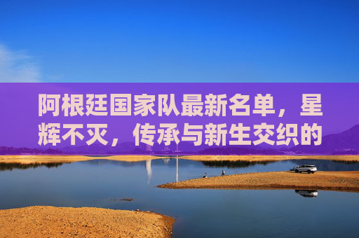 阿根廷国家队最新名单,星辉不灭,传承与新生交织的蓝白军团,阿根廷国家队最新名单,星辉不灭,传承与新生交织的蓝白军团 阿根廷国家队最新名单,星辉不灭,传承与新生交织的蓝白军团,阿根廷国家队最新名单,星辉不灭,传承与新生交织的蓝白军团