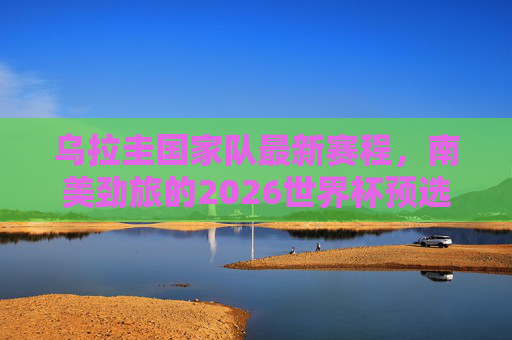 乌拉圭国家队最新赛程,南美劲旅的2026世界杯预选征途,乌拉圭国家队2026世界杯预选赛最新赛程 乌拉圭国家队最新赛程,南美劲旅的2026世界杯预选征途,乌拉圭国家队2026世界杯预选赛最新赛程