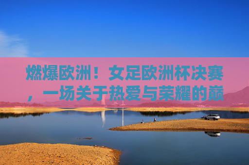 燃爆欧洲！女足欧洲杯决赛，一场关于热爱与荣耀的巅峰狂欢，燃爆欧洲！女足欧洲杯决赛，热爱与荣耀的巅峰狂欢