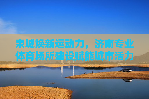 泉城焕新运动力，济南专业体育场所建设赋能城市活力与民生福祉，济南专业体育场所建设赋能城市活力与民生福祉
