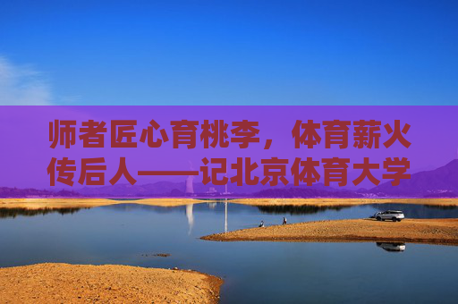 师者匠心育桃李，体育薪火传后人——记北京体育大学教授马鸿韬，师者匠心育桃李，体育薪火永传