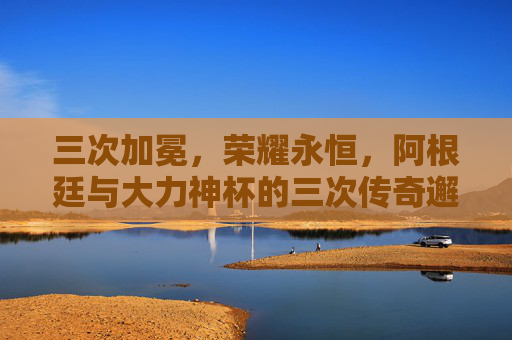 三次加冕,荣耀永恒,阿根廷与大力神杯的三次传奇邂逅,三次加冕,荣耀永恒,阿根廷与大力神杯的传奇邂逅 三次加冕,荣耀永恒,阿根廷与大力神杯的三次传奇邂逅,三次加冕,荣耀永恒,阿根廷与大力神杯的传奇邂逅