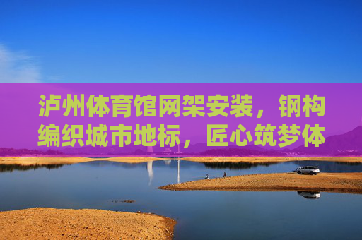 泸州体育馆网架安装,钢构编织城市地标,匠心筑梦体育未来,泸州体育馆,钢构编织地标,匠心筑梦体育未来 泸州体育馆网架安装,钢构编织城市地标,匠心筑梦体育未来,泸州体育馆,钢构编织地标,匠心筑梦体育未来