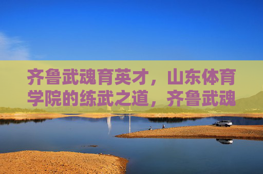 齐鲁武魂育英才，山东体育学院的练武之道，齐鲁武魂育英才，山东体育学院的练武之道